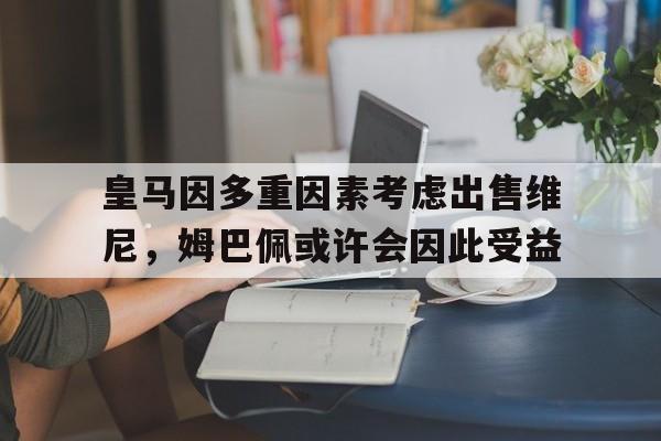 九游娱乐-皇马因多重因素考虑出售维尼，姆巴佩或许会因此受益的简单介绍