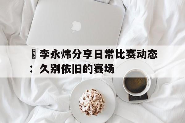 九游体育网页版-偰李永炜分享日常比赛动态：久别依旧的赛场的简单介绍
